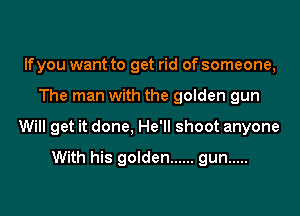 lfyou want to get rid of someone,

The man with the golden gun

Will get it done, He'll shoot anyone

With his golden ...... gun .....