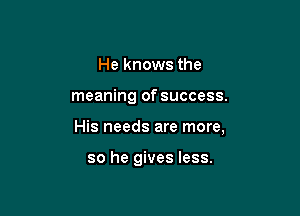 He knows the

meaning of success.

His needs are more,

so he gives less.