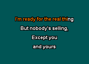 I'm ready for the real thing

But nobody's selling,
Exceptyou

and yours