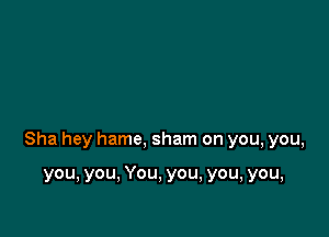 Sha hey hame, sham on you, you,

you, you, You, you, you, you,