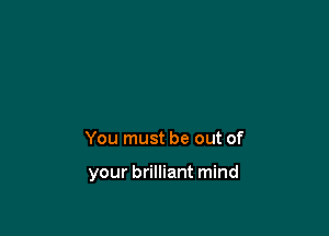 You must be out of

your brilliant mind