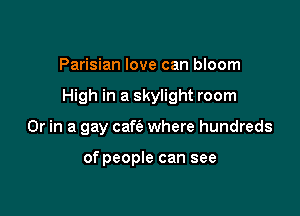 Parisian love can bloom

High in a skylight room

Or in a gay cafie where hundreds

of people can see