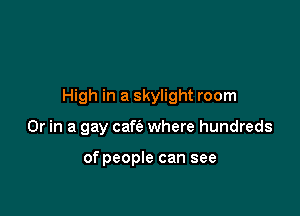 High in a skylight room

Or in a gay cafie where hundreds

of people can see