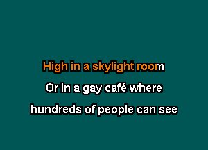 High in a skylight room

Or in a gay cafe'e where

hundreds of people can see