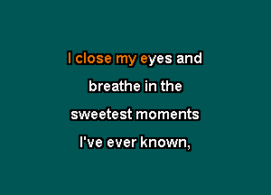 I close my eyes and
breathe in the

sweetest moments

I've ever known,