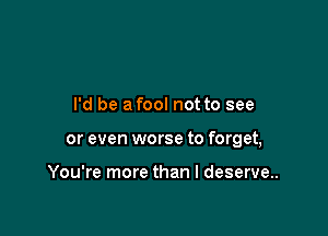 I'd be a fool not to see

or even worse to forget,

You're more than I deserve.