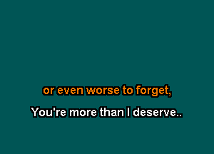 or even worse to forget,

You're more than I deserve.
