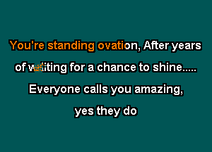 You're standing ovation, After years
of Miting for a chance to shine .....
Everyone calls you amazing,

yes they do