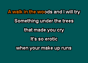 A walk in the woods and I will try
Something under the trees
that made you cry

It's so erotic

when your make up runs