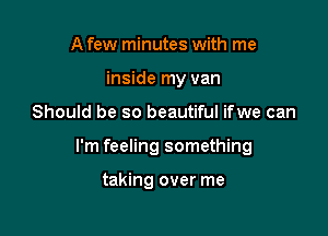 A few minutes with me
inside my van

Should be so beautiful ifwe can

I'm feeling something

taking over me