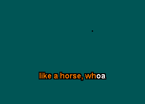 like a horse. whoa