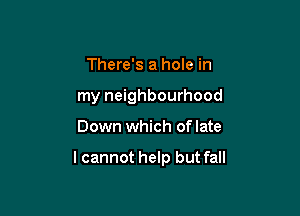 There's a hole in
my neighbourhood

Down which oflate

lcannot help but fall