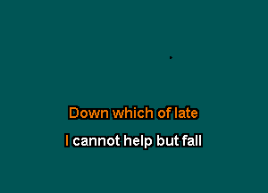 Down which of late

lcannot help but fall