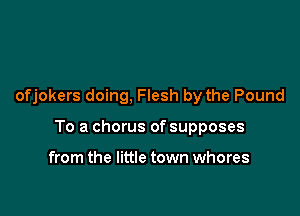 ofjokers doing, Flesh by the Pound

To a chorus of supposes

from the little town whores