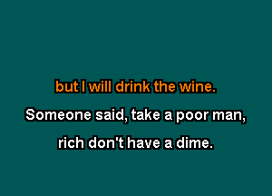 but I will drink the wine.

Someone said, take a poor man,

rich don't have a dime.