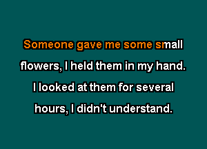 Someone gave me some small

flowers, I held them in my hand.
I looked at them for several

hours, I didn't understand.