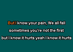 But I know your pain, We all fall
sometimes you're not the first

but I know it hurts yeah I know it hurts