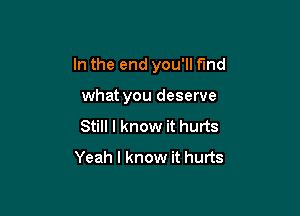 In the end you'll find

what you deserve
Still I know it hurts
Yeah I know it hurts