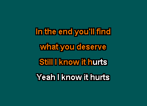 In the end you'll find

what you deserve
Still I know it hurts
Yeah I know it hurts