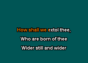 How shall we extol thee,

Who are born ofthee

Wider still and wider
