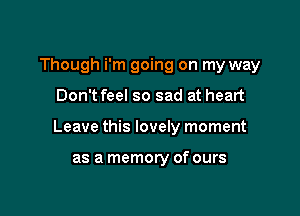 Though i'm going on my way

Don t feel so sad at heart

Leave this lovely moment

as a memory of ours