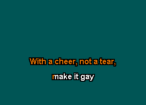 With a cheer, not a tear,

make it gay