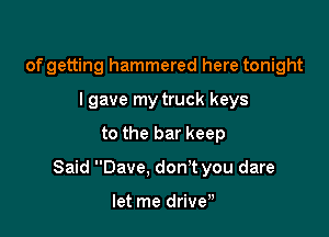 of getting hammered here tonight
I gave my truck keys

to the bar keep

Said Dave. don't you dare

let me driven
