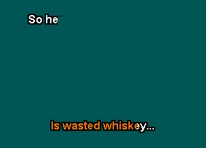 ls wasted whiskey...