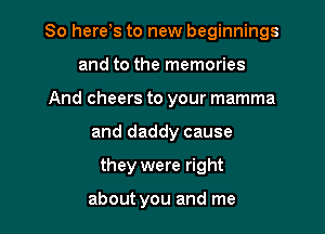 So here,s to new beginnings

and to the memories
And cheers to your mamma
and daddy cause
they were right

about you and me