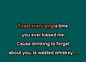 Toast every single time
you ever kissed me

Cause drinking to forget

about you, Is wasted whiskey....