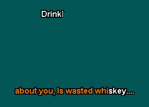 about you, Is wasted whiskey....