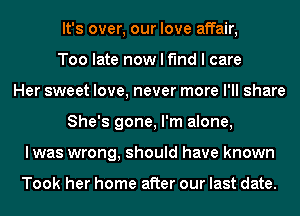 It's over, our love affair,
Too late now I find I care
Her sweet love, never more I'll share
She's gone, I'm alone,
lwas wrong, should have known

Took her home after our last date.