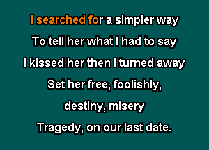 I searched for a simpler way
To tell her what I had to say
I kissed her then I turned away

Set her free, foolishly,

destiny, misety

Tragedy, on our last date. I