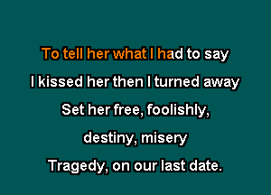 To tell her whatl had to say

lkissed herthen lturned away

Set her free, foolishly,

destiny, misery

Tragedy, on our last date.