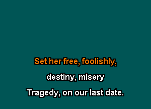 Set her free, foolishly,

destiny, misery

Tragedy, on our last date.