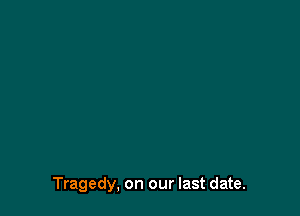 Tragedy, on our last date.