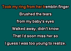 Took my ring from her tremblin finger
Brushed the tears
from my baby's eyes
Walked away, didn't know
That I'd soon miss her so

I guess I was too young to realize.