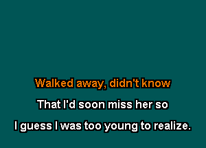 Walked away, didn't know

That I'd soon miss her so

I guess I was too young to realize.