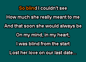 So blind I couldn't see
How much she really meant to me
And that soon she would always be
On my mind, in my heart,
I was blind from the start

Lost her love on our last date...