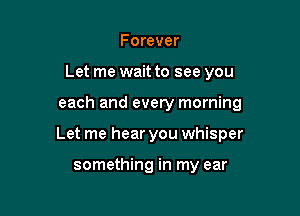 Forever
Let me wait to see you

each and every morning

Let me hear you whisper

something in my ear