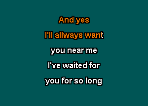 And yes
I'll allways want
you near me

I've waited for

you for so long