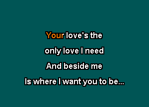 Your love's the
only love I need

And beside me

Is where I want you to be...