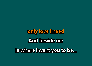only love I need

And beside me

Is where I want you to be...