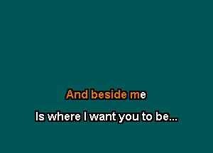 And beside me

Is where I want you to be...