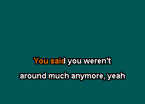 You said you weren't

around much anymore, yeah