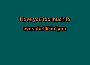 I love you too much to

ever start likin' you