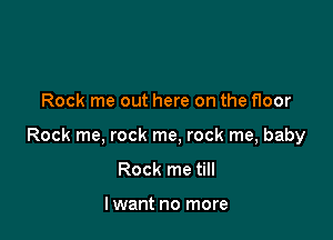 Rock me out here on the floor

Rock me, rock me, rock me, baby

Rock me till

lwant no more