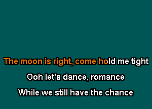 The moon is right, come hold me tight

Ooh let's dance. romance

While we still have the chance