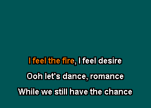 I feel the fire, lfeel desire

Ooh let's dance. romance

While we still have the chance
