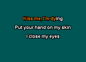 Kiss me, I'm dying

Put your hand on my skin

I close my eyes
